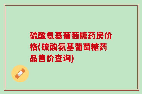 硫酸氨基葡萄糖药房价格(硫酸氨基葡萄糖药品售价查询)
