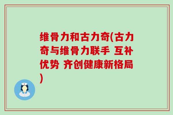 维骨力和古力奇(古力奇与维骨力联手 互补优势 齐创健康新格局)