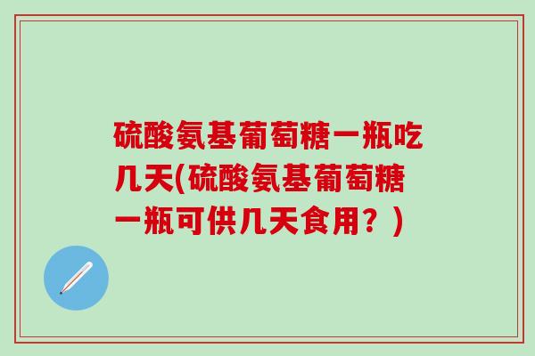 硫酸氨基葡萄糖一瓶吃几天(硫酸氨基葡萄糖一瓶可供几天食用？)
