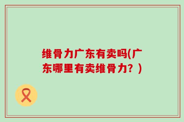 维骨力广东有卖吗(广东哪里有卖维骨力？)