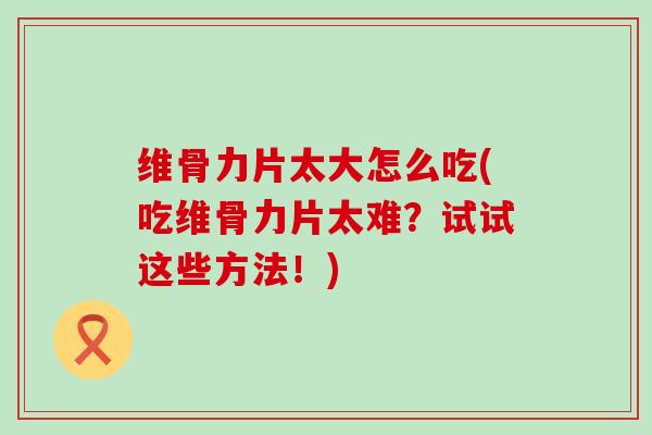 维骨力片太大怎么吃(吃维骨力片太难？试试这些方法！)