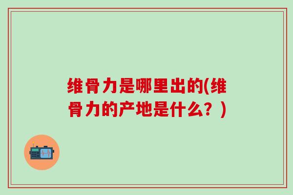 维骨力是哪里出的(维骨力的产地是什么？)
