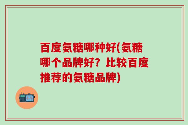 百度氨糖哪种好(氨糖哪个品牌好？比较百度推荐的氨糖品牌)