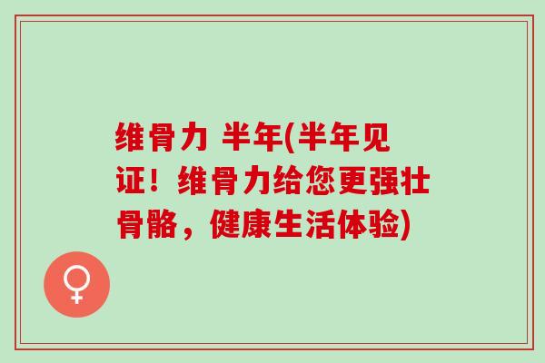 维骨力 半年(半年见证！维骨力给您更强壮骨骼，健康生活体验)