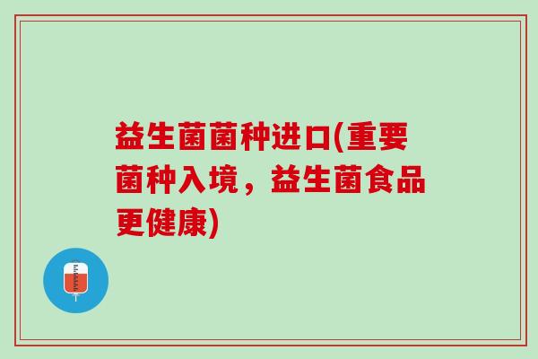 益生菌菌种进口(重要菌种入境，益生菌食品更健康)