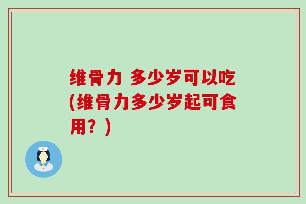 维骨力 多少岁可以吃(维骨力多少岁起可食用？)