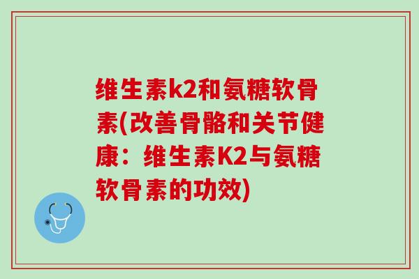 维生素k2和氨糖软骨素(改善骨骼和关节健康：维生素K2与氨糖软骨素的功效)