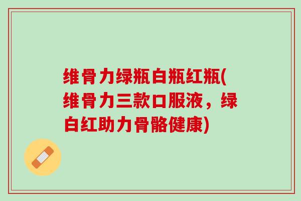 维骨力绿瓶白瓶红瓶(维骨力三款口服液，绿白红助力骨骼健康)