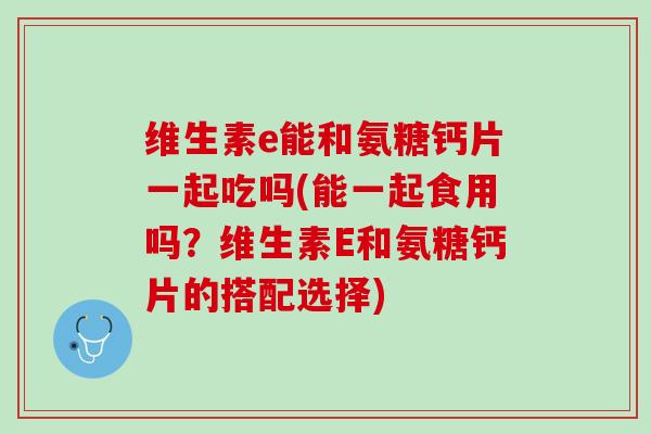 维生素e能和氨糖钙片一起吃吗(能一起食用吗？维生素E和氨糖钙片的搭配选择)