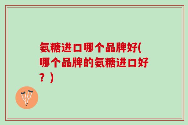 氨糖进口哪个品牌好(哪个品牌的氨糖进口好？)