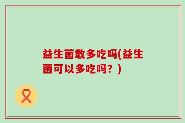 益生菌敢多吃吗(益生菌可以多吃吗？)