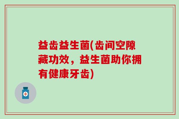 益齿益生菌(齿间空隙藏功效，益生菌助你拥有健康牙齿)