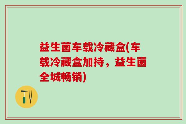 益生菌车载冷藏盒(车载冷藏盒加持，益生菌全城畅销)