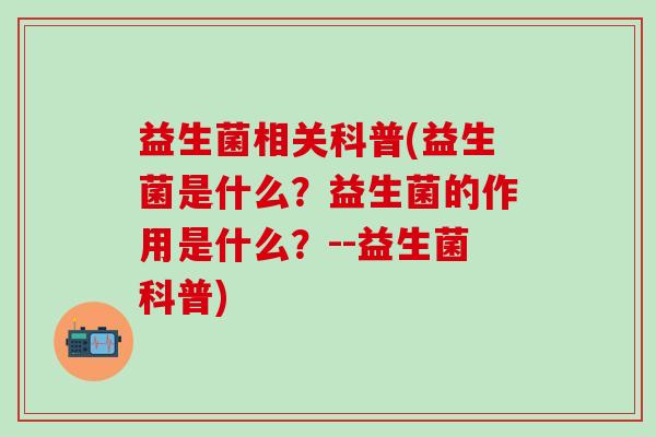 益生菌相关科普(益生菌是什么？益生菌的作用是什么？--益生菌科普)