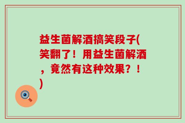 益生菌解酒搞笑段子(笑翻了！用益生菌解酒，竟然有这种效果？！)