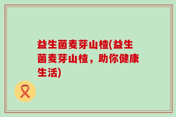 益生菌麦芽山楂(益生菌麦芽山楂，助你健康生活)