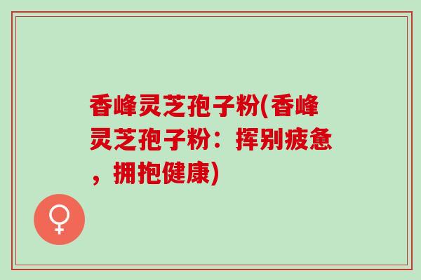 香峰灵芝孢子粉(香峰灵芝孢子粉：挥别疲惫，拥抱健康)