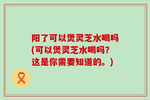 阳了可以煲灵芝水喝吗(可以煲灵芝水喝吗？这是你需要知道的。)