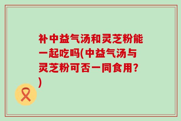 补中益气汤和灵芝粉能一起吃吗(中益气汤与灵芝粉可否一同食用?) 补中益气汤和灵芝粉能一起吃吗(中益气汤与灵芝粉可否一同食用?)