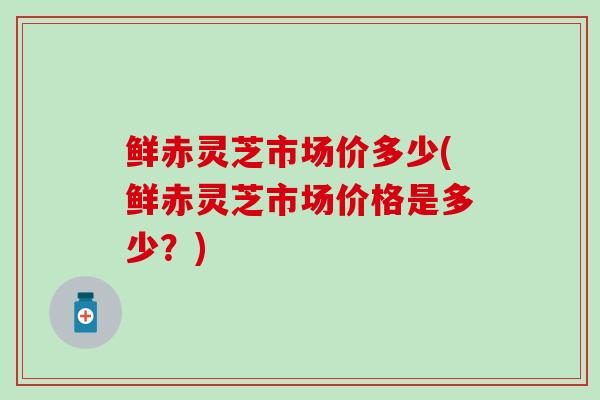 鲜赤灵芝市场价多少(鲜赤灵芝市场价格是多少？)