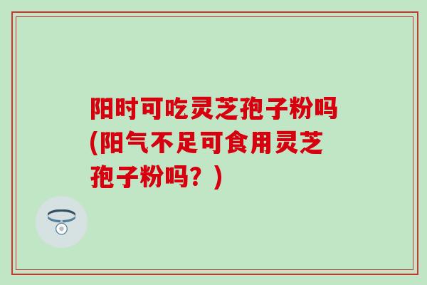阳时可吃灵芝孢子粉吗(阳气不足可食用灵芝孢子粉吗？)