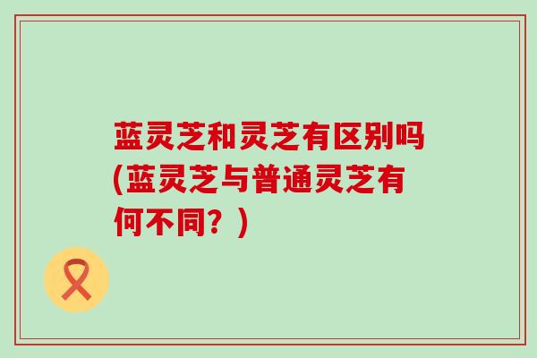 蓝灵芝和灵芝有区别吗(蓝灵芝与普通灵芝有何不同？)
