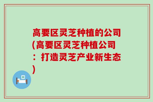 高要区灵芝种植的公司(高要区灵芝种植公司：打造灵芝产业新生态)