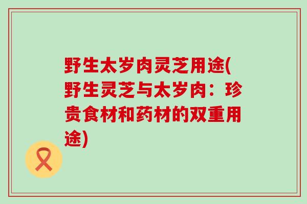 野生太岁肉灵芝用途(野生灵芝与太岁肉：珍贵食材和药材的双重用途)