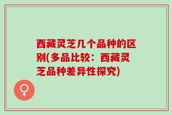 西藏灵芝几个品种的区别(多品比较：西藏灵芝品种差异性探究)
