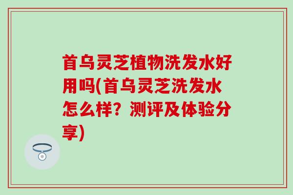 首乌灵芝植物洗发水好用吗(首乌灵芝洗发水怎么样？测评及体验分享)
