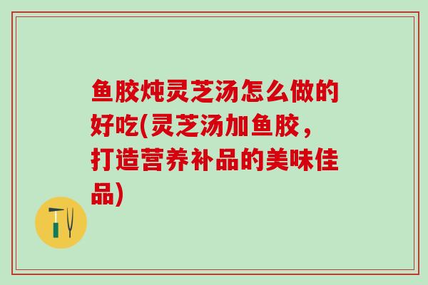 鱼胶炖灵芝汤怎么做的好吃(灵芝汤加鱼胶，打造营养补品的美味佳品)