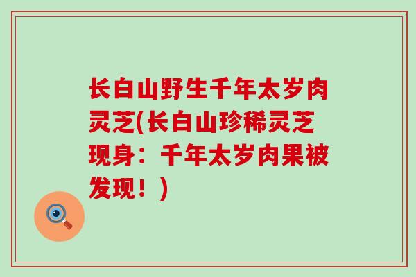 长白山野生千年太岁肉灵芝(长白山珍稀灵芝现身：千年太岁肉果被发现！)