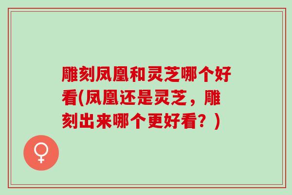 雕刻凤凰和灵芝哪个好看(凤凰还是灵芝，雕刻出来哪个更好看？)