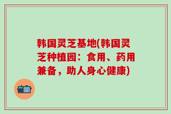 韩国灵芝基地(韩国灵芝种植园：食用、药用兼备，助人身心健康)