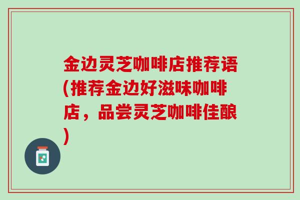 金边灵芝咖啡店推荐语(推荐金边好滋味咖啡店，品尝灵芝咖啡佳酿)