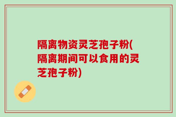 隔离物资灵芝孢子粉(隔离期间可以食用的灵芝孢子粉)