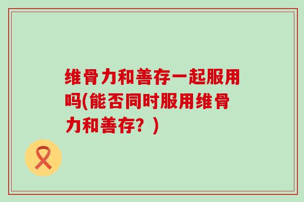 维骨力和善存一起服用吗(能否同时服用维骨力和善存？)