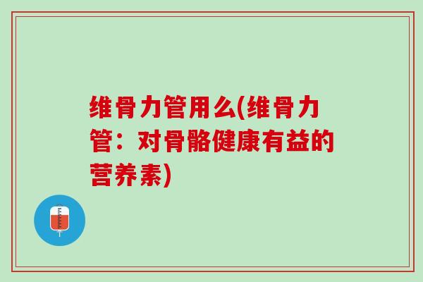 维骨力管用么(维骨力管：对骨骼健康有益的营养素)