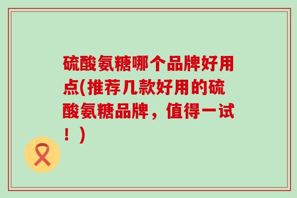 硫酸氨糖哪个品牌好用点(推荐几款好用的硫酸氨糖品牌，值得一试！)