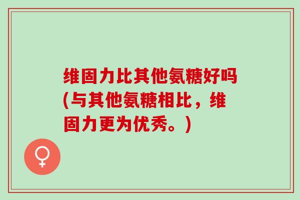 维固力比其他氨糖好吗(与其他氨糖相比，维固力更为优秀。)