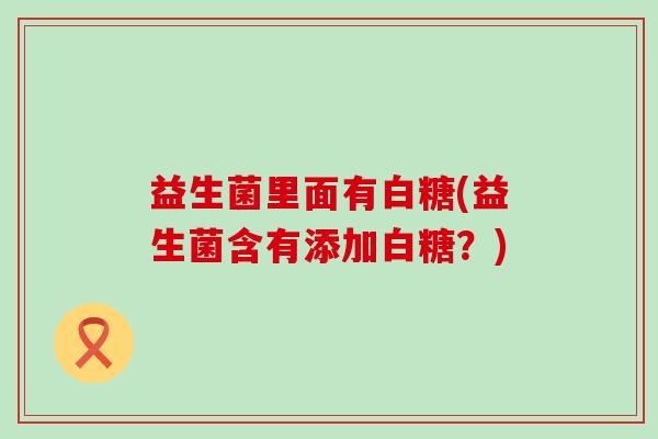 益生菌里面有白糖(益生菌含有添加白糖?) 益生菌里面有白糖(益生菌含有添加白糖?)