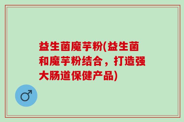 益生菌魔芋粉(益生菌和魔芋粉结合,打造强大肠道保健产品) 益生菌魔芋粉(益生菌和魔芋粉结合,打造强大肠道保健产品)