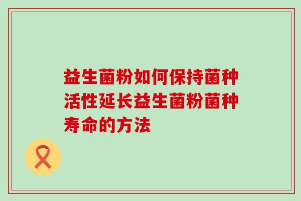 益生菌粉如何保持菌种活性延长益生菌粉菌种寿命的方法
