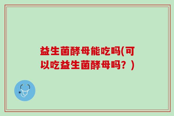 益生菌酵母能吃吗(可以吃益生菌酵母吗？)