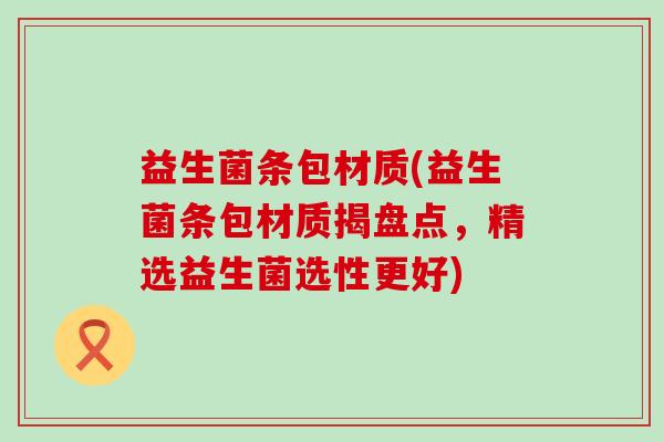 益生菌条包材质(益生菌条包材质揭盘点,精选益生菌选性更好) 益生菌条包材质(益生菌条包材质揭盘点,精选益生菌选性更好)