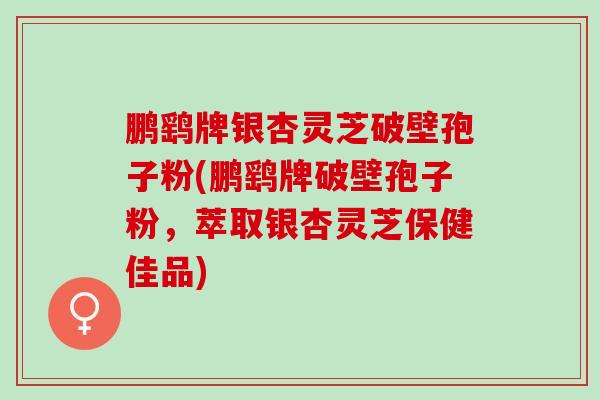 鹏鹞牌银杏灵芝破壁孢子粉(鹏鹞牌破壁孢子粉，萃取银杏灵芝保健佳品)