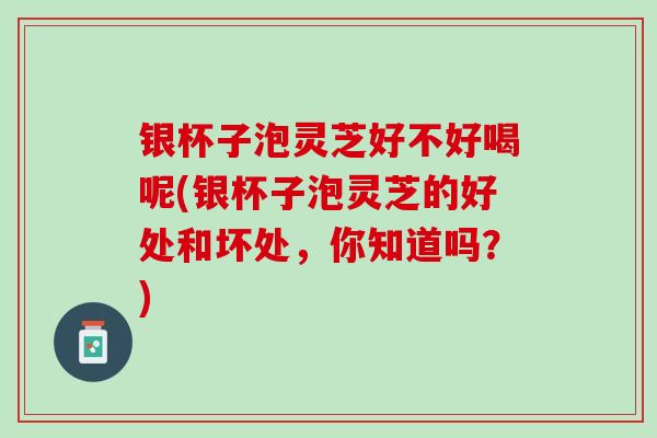 银杯子泡灵芝好不好喝呢(银杯子泡灵芝的好处和坏处，你知道吗？)