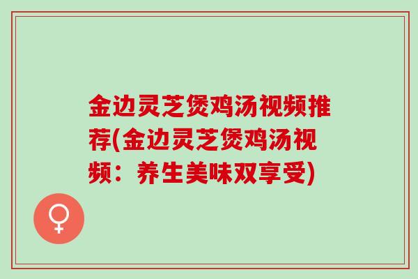 金边灵芝煲鸡汤视频推荐(金边灵芝煲鸡汤视频：养生美味双享受)