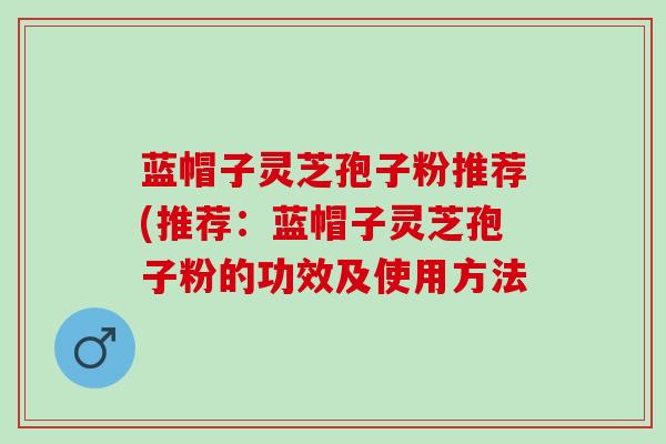 蓝帽子灵芝孢子粉推荐(推荐：蓝帽子灵芝孢子粉的功效及使用方法