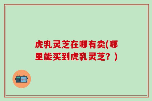 虎乳灵芝在哪有卖(哪里能买到虎乳灵芝？)